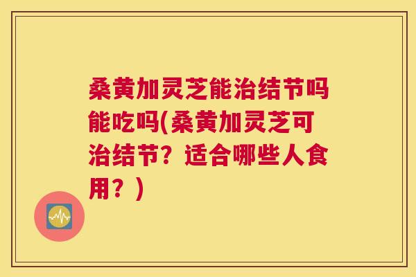 桑黄加灵芝能结节吗能吃吗(桑黄加灵芝可结节?适合哪些人食用?) 桑黄加灵芝能结节吗能吃吗(桑黄加灵芝可结节?适合哪些人食用?)