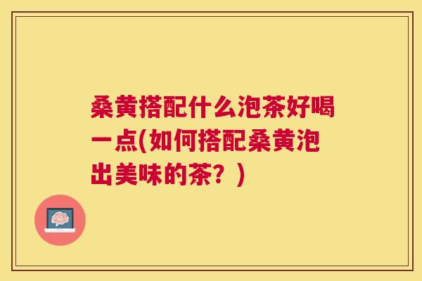 桑黄搭配什么泡茶好喝一点(如何搭配桑黄泡出美味的茶?) 桑黄搭配什么泡茶好喝一点(如何搭配桑黄泡出美味的茶?)
