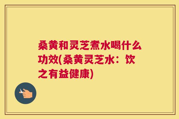 桑黄和灵芝煮水喝什么功效(桑黄灵芝水:饮之有益健康) 桑黄和灵芝煮水喝什么功效(桑黄灵芝水:饮之有益健康)