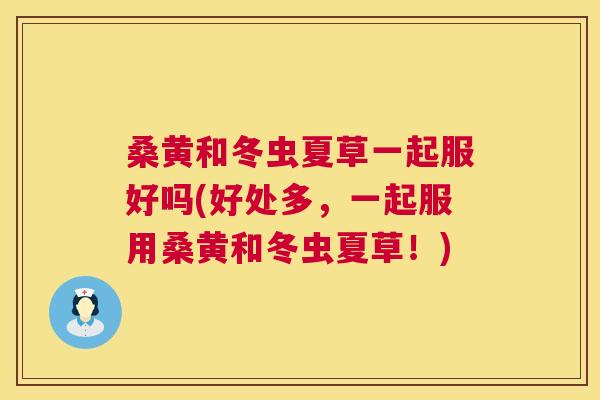 桑黄和冬虫夏草一起服好吗(好处多,一起服用桑黄和冬虫夏草!) 桑黄和冬虫夏草一起服好吗(好处多,一起服用桑黄和冬虫夏草!)