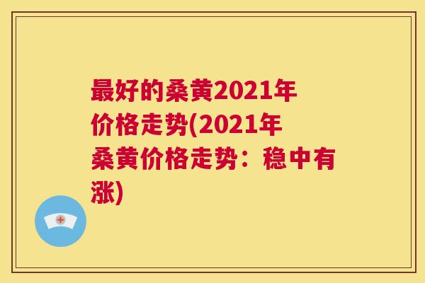 好的桑黄2021年价格走势(2021年桑黄价格走势:稳中有涨) 好的桑黄2021年价格走势(2021年桑黄价格走势:稳中有涨)