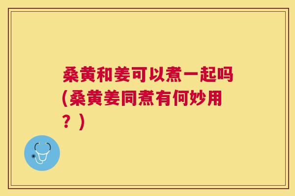 桑黄和姜可以煮一起吗(桑黄姜同煮有何妙用?) 桑黄和姜可以煮一起吗(桑黄姜同煮有何妙用?)