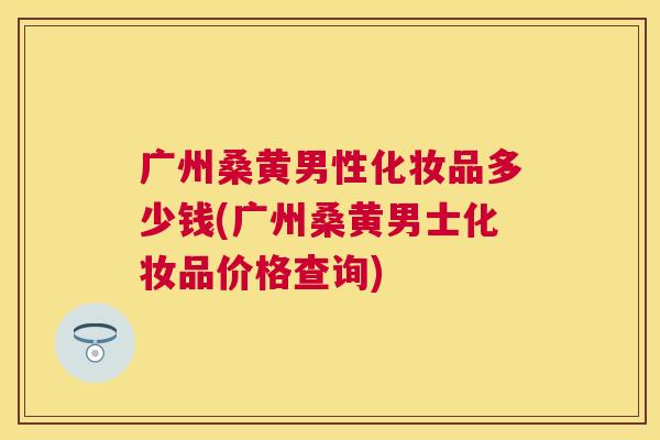 广州桑黄男性化妆品多少钱(广州桑黄男士化妆品价格查询) 广州桑黄男性化妆品多少钱(广州桑黄男士化妆品价格查询)