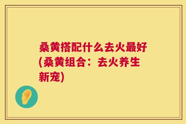 桑黄搭配什么去火好(桑黄组合:去火养生新宠) 桑黄搭配什么去火好(桑黄组合:去火养生新宠)
