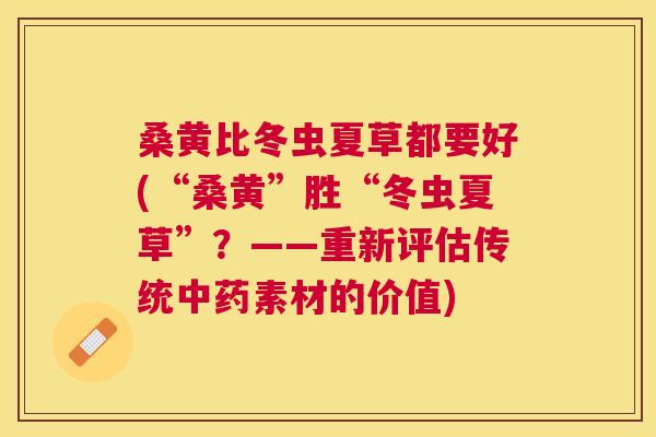 桑黄比冬虫夏草都要好(“桑黄”胜“冬虫夏草”?——重新评估传统素材的价值) 桑黄比冬虫夏草都要好(“桑黄”胜“冬虫夏草”?——重新评估传统素材的价值)