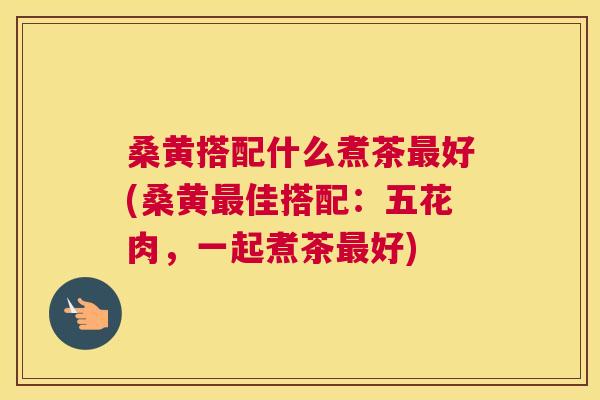 桑黄搭配什么煮茶好(桑黄佳搭配:五花肉,一起煮茶好) 桑黄搭配什么煮茶好(桑黄佳搭配:五花肉,一起煮茶好)