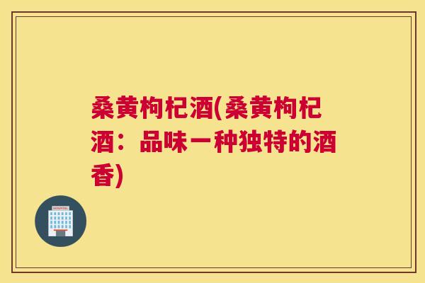 桑黄枸杞酒(桑黄枸杞酒:品味一种独特的酒香) 桑黄枸杞酒(桑黄枸杞酒:品味一种独特的酒香)