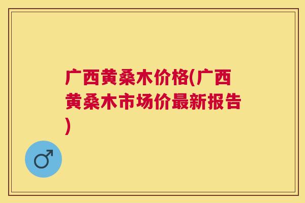 广西黄桑木价格(广西黄桑木市场价新报告) 广西黄桑木价格(广西黄桑木市场价新报告)