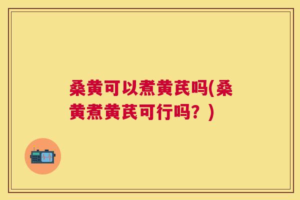 桑黄可以煮黄芪吗(桑黄煮黄芪可行吗?) 桑黄可以煮黄芪吗(桑黄煮黄芪可行吗?)