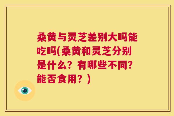 桑黄与灵芝差别大吗能吃吗(桑黄和灵芝分别是什么?有哪些不同?能否食用?) 桑黄与灵芝差别大吗能吃吗(桑黄和灵芝分别是什么?有哪些不同?能否食用?)