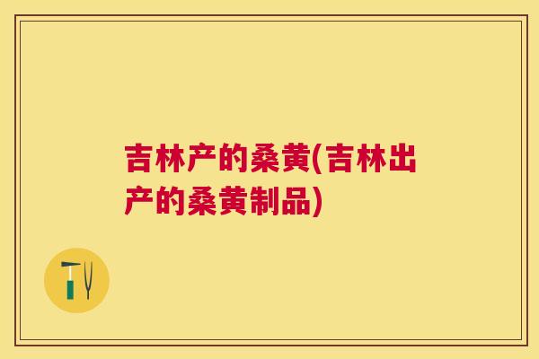 吉林产的桑黄(吉林出产的桑黄制品) 吉林产的桑黄(吉林出产的桑黄制品)