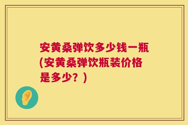 安黄桑弹饮多少钱一瓶(安黄桑弹饮瓶装价格是多少?) 安黄桑弹饮多少钱一瓶(安黄桑弹饮瓶装价格是多少?)