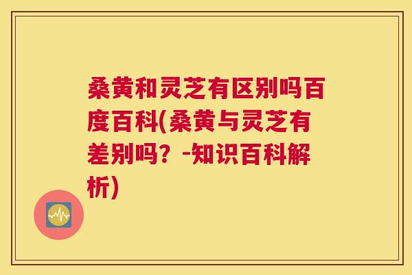 桑黄和灵芝有区别吗百度百科(桑黄与灵芝有差别吗?-知识百科解析) 桑黄和灵芝有区别吗百度百科(桑黄与灵芝有差别吗?-知识百科解析)