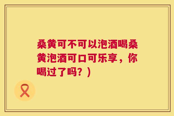 桑黄可不可以泡酒喝桑黄泡酒可口可乐享,你喝过了吗?) 桑黄可不可以泡酒喝桑黄泡酒可口可乐享,你喝过了吗?)