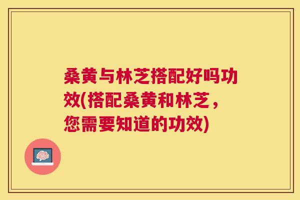 桑黄与林芝搭配好吗功效(搭配桑黄和林芝,您需要知道的功效) 桑黄与林芝搭配好吗功效(搭配桑黄和林芝,您需要知道的功效)