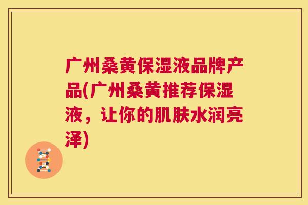 广州桑黄保湿液品牌产品(广州桑黄推荐保湿液,让你的水润亮泽) 广州桑黄保湿液品牌产品(广州桑黄推荐保湿液,让你的水润亮泽)