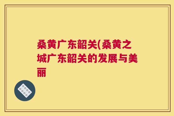 桑黄广东韶关(桑黄之城广东韶关的发展与美丽 桑黄广东韶关(桑黄之城广东韶关的发展与美丽