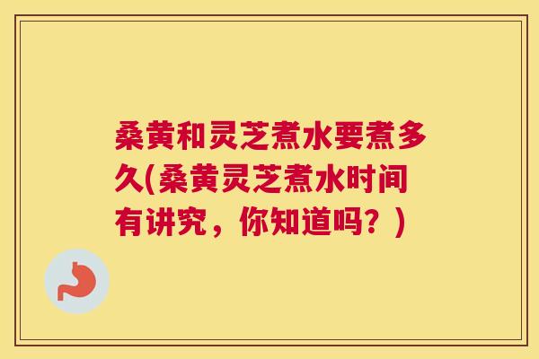 桑黄和灵芝煮水要煮多久(桑黄灵芝煮水时间有讲究,你知道吗?) 桑黄和灵芝煮水要煮多久(桑黄灵芝煮水时间有讲究,你知道吗?)