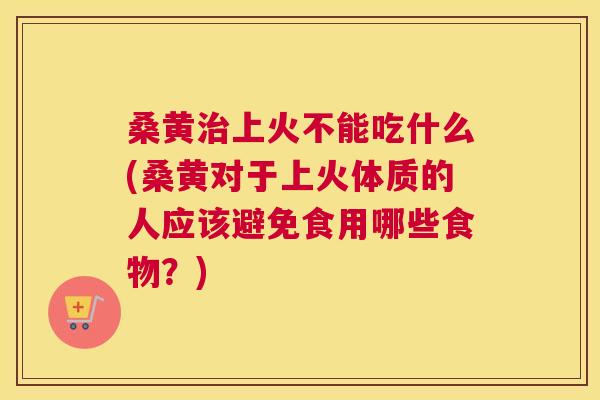 桑黄上火不能吃什么(桑黄对于上火体质的人应该避免食用哪些食物？)
