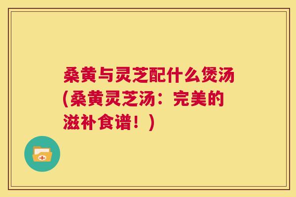 桑黄与灵芝配什么煲汤(桑黄灵芝汤:完美的滋补食谱!) 桑黄与灵芝配什么煲汤(桑黄灵芝汤:完美的滋补食谱!)