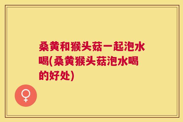 桑黄和猴头菇一起泡水喝(桑黄猴头菇泡水喝的好处) 桑黄和猴头菇一起泡水喝(桑黄猴头菇泡水喝的好处)