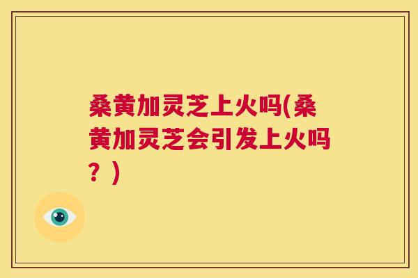 桑黄加灵芝上火吗(桑黄加灵芝会引发上火吗?) 桑黄加灵芝上火吗(桑黄加灵芝会引发上火吗?)