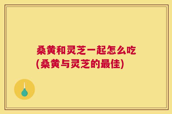 桑黄和灵芝一起怎么吃(桑黄与灵芝的佳) 桑黄和灵芝一起怎么吃(桑黄与灵芝的佳)