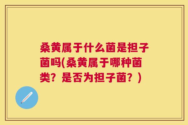 桑黄属于什么菌是担子菌吗(桑黄属于哪种菌类?是否为担子菌?) 桑黄属于什么菌是担子菌吗(桑黄属于哪种菌类?是否为担子菌?)