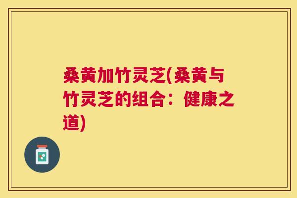 桑黄加竹灵芝(桑黄与竹灵芝的组合:健康之道) 桑黄加竹灵芝(桑黄与竹灵芝的组合:健康之道)
