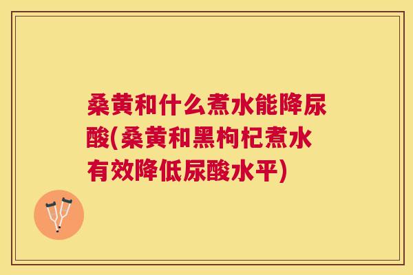 桑黄和什么煮水能降尿酸(桑黄和黑枸杞煮水有效降低尿酸水平) 桑黄和什么煮水能降尿酸(桑黄和黑枸杞煮水有效降低尿酸水平)