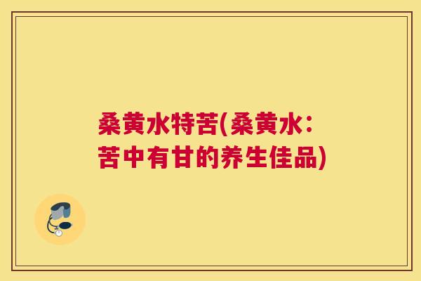 桑黄水特苦(桑黄水:苦中有甘的养生佳品) 桑黄水特苦(桑黄水:苦中有甘的养生佳品)