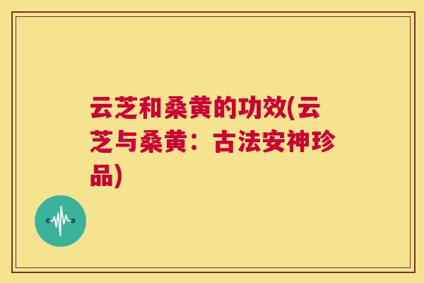 云芝和桑黄的功效(云芝与桑黄:古法安神珍品) 云芝和桑黄的功效(云芝与桑黄:古法安神珍品)