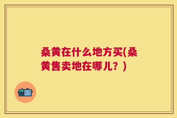 桑黄在什么地方买(桑黄售卖地在哪儿?) 桑黄在什么地方买(桑黄售卖地在哪儿?)