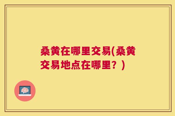 桑黄在哪里交易(桑黄交易地点在哪里?) 桑黄在哪里交易(桑黄交易地点在哪里?)
