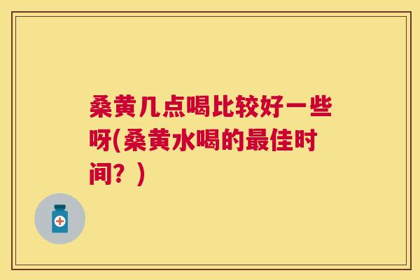桑黄几点喝比较好一些呀(桑黄水喝的佳时间?) 桑黄几点喝比较好一些呀(桑黄水喝的佳时间?)