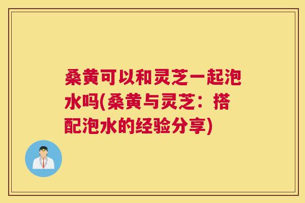 桑黄可以和灵芝一起泡水吗(桑黄与灵芝:搭配泡水的经验分享) 桑黄可以和灵芝一起泡水吗(桑黄与灵芝:搭配泡水的经验分享)