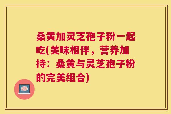 桑黄加灵芝孢子粉一起吃(美味相伴,营养加持:桑黄与灵芝孢子粉的完美组合) 桑黄加灵芝孢子粉一起吃(美味相伴,营养加持:桑黄与灵芝孢子粉的完美组合)
