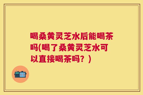 喝桑黄灵芝水后能喝茶吗(喝了桑黄灵芝水可以直接喝茶吗?) 喝桑黄灵芝水后能喝茶吗(喝了桑黄灵芝水可以直接喝茶吗?)