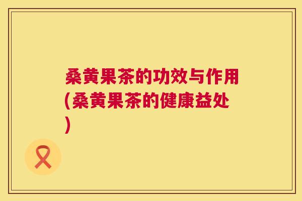 桑黄果茶的功效与作用(桑黄果茶的健康益处)