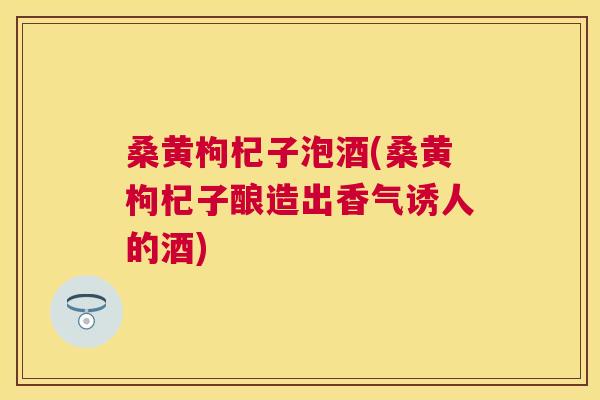 桑黄枸杞子泡酒(桑黄枸杞子酿造出香气诱人的酒) 桑黄枸杞子泡酒(桑黄枸杞子酿造出香气诱人的酒)