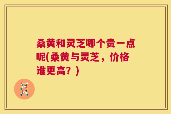 桑黄和灵芝哪个贵一点呢(桑黄与灵芝,价格谁更高?) 桑黄和灵芝哪个贵一点呢(桑黄与灵芝,价格谁更高?)