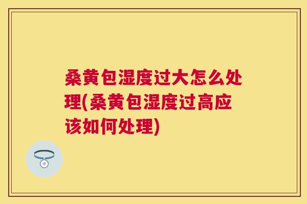 桑黄包湿度过大怎么处理(桑黄包湿度过高应该如何处理) 桑黄包湿度过大怎么处理(桑黄包湿度过高应该如何处理)