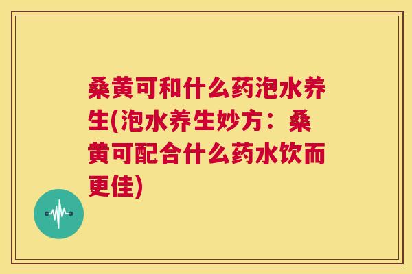 桑黄可和什么药泡水养生(泡水养生妙方:桑黄可配合什么药水饮而更佳) 桑黄可和什么药泡水养生(泡水养生妙方:桑黄可配合什么药水饮而更佳)