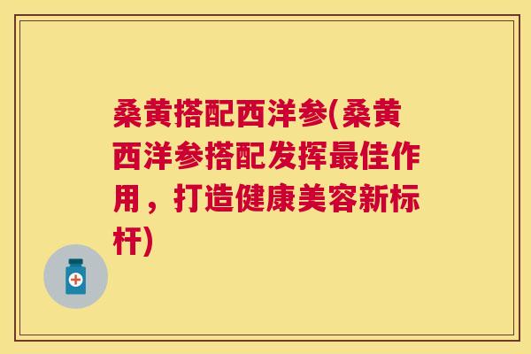 桑黄搭配西洋参(桑黄西洋参搭配发挥佳作用,打造健康美容新标杆) 桑黄搭配西洋参(桑黄西洋参搭配发挥佳作用,打造健康美容新标杆)