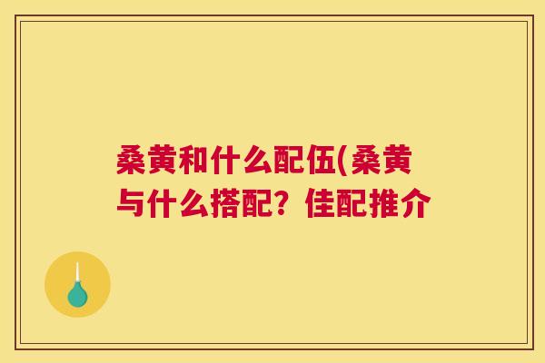 桑黄和什么配伍(桑黄与什么搭配?佳配推介 桑黄和什么配伍(桑黄与什么搭配?佳配推介