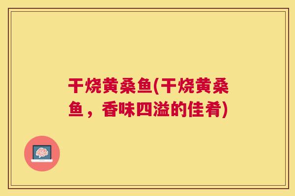 干烧黄桑鱼(干烧黄桑鱼,香味四溢的佳肴) 干烧黄桑鱼(干烧黄桑鱼,香味四溢的佳肴)