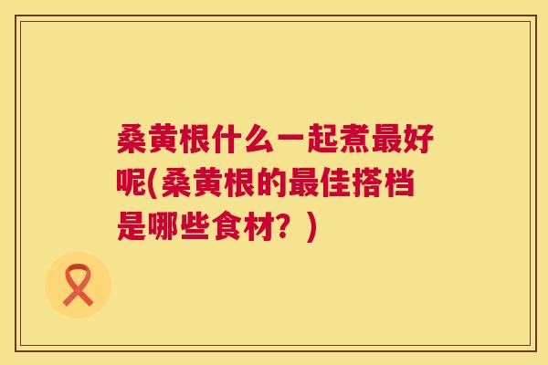 桑黄根什么一起煮好呢(桑黄根的佳搭档是哪些食材?) 桑黄根什么一起煮好呢(桑黄根的佳搭档是哪些食材?)