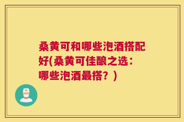 桑黄可和哪些泡酒搭配好(桑黄可佳酿之选：哪些泡酒搭？)