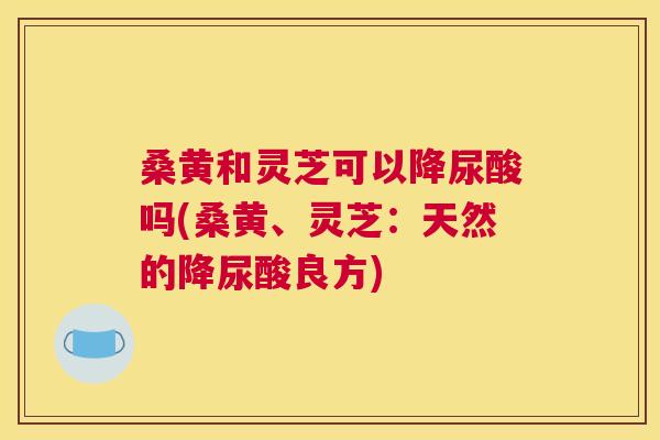 桑黄和灵芝可以降尿酸吗(桑黄、灵芝:天然的降尿酸良方) 桑黄和灵芝可以降尿酸吗(桑黄、灵芝:天然的降尿酸良方)