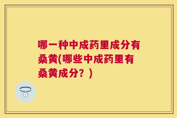 哪一种中成药里成分有桑黄(哪些中成药里有桑黄成分?) 哪一种中成药里成分有桑黄(哪些中成药里有桑黄成分?)